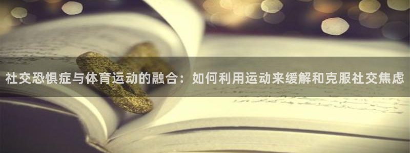 op7体育下载：社交恐惧症与体育运动的融合：如何利用运动来缓解和克服社交焦虑